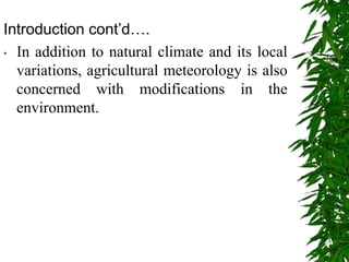Introduction cont’d….
• In addition to natural climate and its local
variations, agricultural meteorology is also
concerned with modifications in the
environment.
 