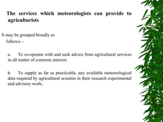 The services which meteorologists can provide to
agriculturists
It may be grouped broadly as
follows: -
a. To co-operate with and seek advice from agricultural services
in all matter of common interest;
b. To supply as far as practicable, any available meteorological
data required by agricultural scientist in their research experimental
and advisory work;
 