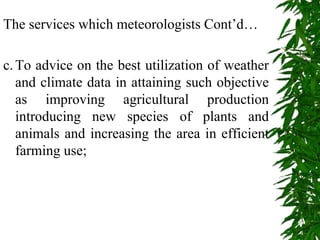 The services which meteorologists Cont’d…
c.To advice on the best utilization of weather
and climate data in attaining such objective
as improving agricultural production
introducing new species of plants and
animals and increasing the area in efficient
farming use;
 