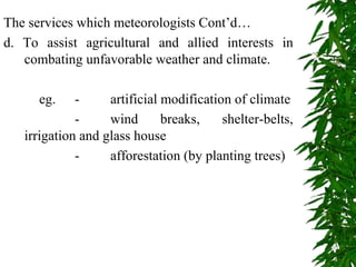The services which meteorologists Cont’d…
d. To assist agricultural and allied interests in
combating unfavorable weather and climate.
eg. - artificial modification of climate
- wind breaks, shelter-belts,
irrigation and glass house
- afforestation (by planting trees)
 
