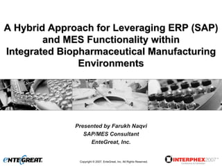 A Hybrid Approach for Leveraging ERP (SAP)
        and MES Functionality within
Integrated Biopharmaceutical Manufacturing
               Environments




             Presented by Farukh Naqvi
                SAP/MES Consultant
                  EnteGreat, Inc.


              Copyright © 2007, EnteGreat, Inc. All Rights Reserved.
 