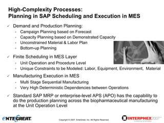 High-Complexity Processes:
Planning in SAP Scheduling and Execution in MES
 Demand and Production Planning:
  •   Campaign Planning based on Forecast
  •   Capacity Planning based on Demonstrated Capacity
  •   Unconstrained Material & Labor Plan
  •   Bottom-up Planning

 Finite Scheduling in MES Layer
  •   Unit Operation and Procedure Level
  •   Unique Constraints to be Modeled: Labor, Equipment, Environment, Material
 Manufacturing Execution in MES
  •   Multi Stage Sequential Manufacturing
  •   Very High Deterministic Dependencies between Operations
 Standard SAP MRP or enterprise-level APS (APO) has the capability to
 do the production planning across the biopharmaceutical manufacturing
 at the Unit Operation Level

                          Copyright © 2007, EnteGreat, Inc. All Rights Reserved.
 