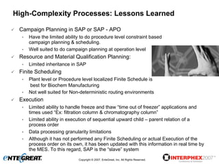 High-Complexity Processes: Lessons Learned

 Campaign Planning in SAP or SAP - APO
  •   Have the limited ability to do procedure level constraint based
      campaign planning & scheduling.
  •   Well suited to do campaign planning at operation level
 Resource and Material Qualification Planning:
  •   Limited inheritance in SAP
 Finite Scheduling
  •   Plant level or Procedure level localized Finite Schedule is
      best for Biochem Manufacturing
  •   Not well suited for Non-deterministic routing environments
 Execution
  •   Limited ability to handle freeze and thaw “time out of freezer” applications and
      times used “Ex: filtration column & chromatography column”
  •   Limited ability in execution of sequential upward child – parent relation of a
      process order
  •   Data processing granularity limitations
  •   Although it has not performed any Finite Scheduling or actual Execution of the
      process order on its own, it has been updated with this information in real time by
      the MES. To this regard, SAP is the “slave” system
                             Copyright © 2007, EnteGreat, Inc. All Rights Reserved.
 