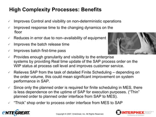 High Complexity Processes: Benefits

 Improves Control and visibility on non-deterministic operations
 Improved response time to the changing dynamics on the
  floor
 Reduces in error due to non–availability of equipment
 Improves the batch release time
 Improves batch first-time pass
 Provides enough granularity and visibility to the enterprise
 systems by providing Real time update of the SAP process order on the
 WIP status at process cell level and improves customer service.
 Relieves SAP from the task of detailed Finite Scheduling – depending on
 the order volume, this could mean significant improvement on system
 performance in SAP.
 Since only the planned order is required for finite scheduling in MES, there
 is less dependence on the uptime of SAP for execution purposes. (“Thin”
 planned order to planned order interface from SAP to MES).
 “Thick” shop order to process order interface from MES to SAP

                          Copyright © 2007, EnteGreat, Inc. All Rights Reserved.
 