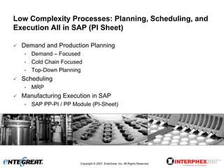 Low Complexity Processes: Planning, Scheduling, and
Execution All in SAP (PI Sheet)

  Demand and Production Planning
  •   Demand – Focused
  •   Cold Chain Focused
  •   Top-Down Planning
  Scheduling
  •   MRP
  Manufacturing Execution in SAP
  •   SAP PP-PI / PP Module (PI-Sheet)




                        Copyright © 2007, EnteGreat, Inc. All Rights Reserved.
 