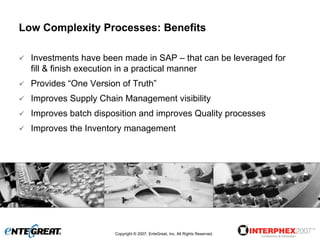 Low Complexity Processes: Benefits

  Investments have been made in SAP – that can be leveraged for
  fill & finish execution in a practical manner
  Provides “One Version of Truth”
  Improves Supply Chain Management visibility
  Improves batch disposition and improves Quality processes
  Improves the Inventory management




                      Copyright © 2007, EnteGreat, Inc. All Rights Reserved.
 