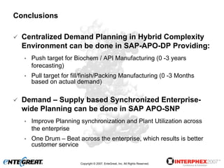 Conclusions

  Centralized Demand Planning in Hybrid Complexity
  Environment can be done in SAP-APO-DP Providing:
  •   Push target for Biochem / API Manufacturing (0 -3 years
      forecasting)
  •   Pull target for fill/finish/Packing Manufacturing (0 -3 Months
      based on actual demand)

  Demand – Supply based Synchronized Enterprise-
  wide Planning can be done in SAP APO-SNP
  •   Improve Planning synchronization and Plant Utilization across
      the enterprise
  •   One Drum – Beat across the enterprise, which results is better
      customer service

                        Copyright © 2007, EnteGreat, Inc. All Rights Reserved.
 