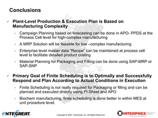 Conclusions

 Plant-Level Production & Execution Plan is Based on
 Manufacturing Complexity
 •   Campaign Planning based on forecasting can be done in APO- PPDS at the
     Process Cell level for high-complex manufacturing
 •   A MRP Solution will be feasible for low –complex manufacturing
 •   Enterprise level master data “Recipe” can be maintained at process cell
     level to facilitate detailed product costing
 •   Material Planning for Packaging and Filling can be done using SAP-MRP or
     SAP-SNP

 Primary Goal of Finite Scheduling is to Optimally and Successfully
 Respond and Plan According to Actual Conditions in Execution
 •   Finite Scheduling is not really required for Packaging or filling and can be
     planned and executed directly using PI-Sheet and APO
 •   Biochem manufacturing, finite scheduling is done better in within MES at
     unit procedure level.

                           Copyright © 2007, EnteGreat, Inc. All Rights Reserved.
 