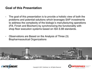Goal of this Presentation

•   The goal of this presentation is to provide a holistic view of both the
    problems and potential solutions which leverages SAP investments
    to address the complexity of the biologic’s manufacturing operations
    (Fill, Finish and Biochem) by synchronizing the functionality with
    shop floor execution systems based on ISA S.88 standards.

•   Observations are Based on the Analysis of Three (3)
    Biopharmaceutical Organizations




                          Copyright © 2007, EnteGreat, Inc. All Rights Reserved.
 