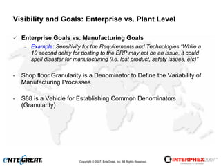 Visibility and Goals: Enterprise vs. Plant Level

    Enterprise Goals vs. Manufacturing Goals
     –   Example: Sensitivity for the Requirements and Technologies “While a
         10 second delay for posting to the ERP may not be an issue, it could
         spell disaster for manufacturing (i.e. lost product, safety issues, etc)”

•   Shop floor Granularity is a Denominator to Define the Variability of
    Manufacturing Processes

•   S88 is a Vehicle for Establishing Common Denominators
    (Granularity)




                             Copyright © 2007, EnteGreat, Inc. All Rights Reserved.
 