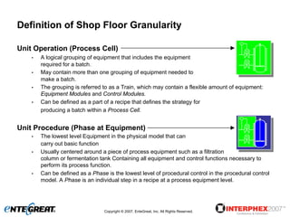 Definition of Shop Floor Granularity

Unit Operation (Process Cell)
    •   A logical grouping of equipment that includes the equipment
        required for a batch.
    •   May contain more than one grouping of equipment needed to
        make a batch.
    •   The grouping is referred to as a Train, which may contain a flexible amount of equipment:
        Equipment Modules and Control Modules.
    •   Can be defined as a part of a recipe that defines the strategy for
        producing a batch within a Process Cell.


Unit Procedure (Phase at Equipment)
    •   The lowest level Equipment in the physical model that can
        carry out basic function
    •   Usually centered around a piece of process equipment such as a filtration
        column or fermentation tank Containing all equipment and control functions necessary to
        perform its process function.
    •   Can be defined as a Phase is the lowest level of procedural control in the procedural control
        model. A Phase is an individual step in a recipe at a process equipment level.




                                 Copyright © 2007, EnteGreat, Inc. All Rights Reserved.
 