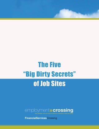 The Five
“Big Dirty Secrets”
    of Job Sites


employment crossing
       The LargesT CoLLeCTion of finanCiaL serviCes JOBS ON EARTH
                        THE LARGEST COLLECTION OF Jobs on earTh



financialservicesCrossing
 