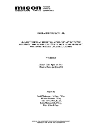 SUITE 900 - 390 BAY STREET, TORONTO ONTARIO, CANADA M5H 2Y2
Telephone (1) (416) 362-5135 Fax (1) (416) 362 5763
HIGHBANK RESOURCES LTD.
NI 43-101 TECHNICAL REPORT ON A PRELIMINARY ECONOMIC
ASSESSMENT FOR SWAMP POINT NORTH AGGREGATE PROPERTY,
NORTHWEST BRITISH COLUMBIA, CANADA
NTS 103O/8
Report Date: April 23, 2015
Effective Date: April 23, 2015
Report By
David Makepeace, M.Eng., P.Eng.
Richard Gowans, P.Eng.
Tania Ilieva, PhD, P.Geo.
Keith McCandlish, P.Geo.
Peter Cain, P.Eng.
 