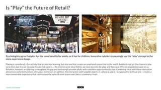  
Is “Play” the Future of Retail?
	
  
Psychologists agree that play has the same beneﬁts for adults, as it has for children. Innovative retailers increasingly use the "play" concept in the
store experience design.
Playing is considered a fun activity that accelerates learning, but also one that creates an emotional connection to the world. Adults do not get the chance to play
very often, but it is not because they do not want to— the instinct never dies. Rather, we have less time for play; and there are different expectations put on us.
Retailers, however, are starting to recognize this gap and increasingly provide adults with countless opportunities to play. Combining retail with these interactive
attractions and entertainment stimulates the senses. In addition, the interaction with tangible objects in a physical space—as opposed to a virtual one— creates a
more memorable experience that can increase the value of retail stores over their e-commerce rivals. 
*	
  Source:	
  The	
  Guardian	
  	
  
 