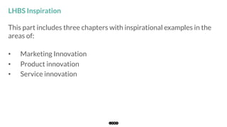 This part includes three chapters with inspirational examples in the
areas of:
•  Marketing Innovation
•  Product innovation
•  Service innovation
LHBS Inspiration
 