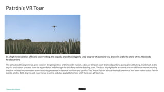  
Patrón's VR Tour
	
  
In a high-tech version of brand storytelling, the tequila brand has rigged a 360-degree VR camera to a drone in order to show off its Hacienda
headquarters. 
The virtual reality experience gives viewers the perspective of the brand's mascot, a bee, as it travels over the headquarters, giving a breathtaking, inside look at the
tequila production process, from the agave ﬁelds and through the distillery and the bottling plant. The tour highlights the artisanal process of Patrón manufacturing
that has resisted more modern manufacturing processes in favor of tradition and quality. The "Art of Patrón Virtual Reality Experience" has been rolled out to Patrón
events, while a 360-degree web experience is online and also available for fans with their own VR devices.
*	
  Source:	
  Art	
  of	
  Patrón	
  
 