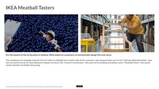  
IKEA Meatball Tasters
	
  
For the launch of the its location in Sydney, IKEA asked its customers to fantastically design the new store.
The crowdsourced campaign took the form of videos to highlight the creative side of the customers, who designed jobs such as the "Ultimate IKEA Assembler" who
sets the world records for assembling the ﬂatpack furniture, the "Comfort Coordinator" who tests all the bedding and pillows, and a "Meatball Tester" who would
sample Swedish meatballs all day long. 
*	
  Source:	
  Meatball	
  tasters,	
  cuddle	
  toy	
  checkers	
  among	
  ‘jobs’	
  for	
  customers	
  at	
  new	
  Ikea	
  store	
  	
  
 