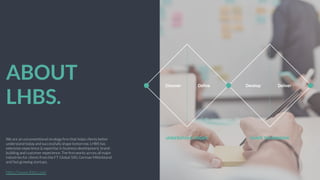 ABOUT
LHBS.
We are an unconventional strategy ﬁrm that helps clients better
understand today and successfully shape tomorrow. LHBS has
extensive experience & expertise in business development, brand
building and customer experience. The ﬁrm works across all major
industries for clients from the FT Global 500, German Mittelstand
and fast growing startups.
Ž	
  	
  
http://www.lhbs.com
 