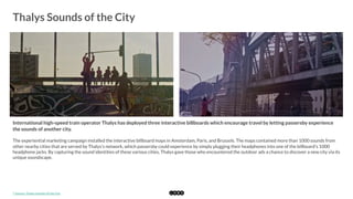  
Thalys Sounds of the City
	
  
International high-speed train operator Thalys has deployed three interactive billboards which encourage travel by letting passersby experience
the sounds of another city.
The experiential marketing campaign installed the interactive billboard maps in Amsterdam, Paris, and Brussels. The maps contained more than 1000 sounds from
other nearby cities that are served by Thalys's network, which passersby could experience by simply plugging their headphones into one of the billboard's 1000
headphone jacks. By capturing the sound identities of these various cities, Thalys gave those who encountered the outdoor ads a chance to discover a new city via its
unique soundscape. 
*	
  Source:	
  Thalys	
  Sounds	
  of	
  the	
  City	
  
 