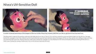  
Nivea's UV-Sensitive Doll
	
  
In order to spread awareness of the dangers of the sun to kids, Nivea has created a doll that can, like us, get burnt from too much sun. 
The Nivea doll is made of UV-sensitive material so the dolls skin turns red, or "burns", if it is not ﬁrst covered in sunscreen before taken out into the sun. The logic
behind the campaign is that if the children see ﬁrst-hand what their parents have told them about the dangers of the sun, they will be more willing to make sure they
are protected with sunscreen. Nivea produced a video spot to detail the campaign as it was deployed to the sunny of beaches of Brazil, showing off the doll as a
clever way of taking the raising of awareness from screen and print ads onto the sand. 
*	
  Source:	
  Nivea	
  Doll	
  (YouTube)	
  
 