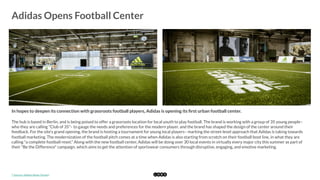  
Adidas Opens Football Center
	
  
In hopes to deepen its connection with grassroots football players, Adidas is opening its ﬁrst urban football center.
The hub is based in Berlin, and is being poised to offer a grassroots location for local youth to play football. The brand is working with a group of 35 young people–
who they are calling "Club of 35"– to gauge the needs and preferences for the modern player, and the brand has shaped the design of the center around their
feedback. For the site's grand opening, the brand is hosting a tournament for young local players– marking the street-level approach that Adidas is taking towards
football marketing. The modernization of the football pitch comes at a time when Adidas is also starting from scratch on their football boot line, in what they are
calling "a complete football reset." Along with the new football center, Adidas will be doing over 30 local events in virtually every major city this summer as part of
their "Be the Difference" campaign, which aims to get the attention of sportswear consumers through disruptive, engaging, and emotive marketing.
*	
  Source:	
  Adidas	
  News	
  Stream	
  
 