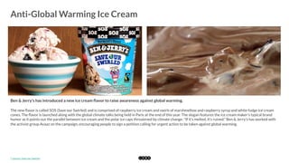  
Anti-Global Warming Ice Cream
	
  
Ben & Jerry's has introduced a new ice cream ﬂavor to raise awareness against global warming.
The new ﬂavor is called SOS (Save our Swirled) and is comprised of raspberry ice cream and swirls of marshmellow and raspberry syrup and white fudge ice cream
cones. The ﬂavor is launched along with the global climate talks being held in Paris at the end of this year. The slogan features the ice cream maker's typical brand
humor as it points out the parallel between ice cream and the polar ice caps threatened by climate change: "If it's melted, it's ruined." Ben & Jerry's has worked with
the activist group Avaaz on the campaign, encouraging people to sign a petition calling for urgent action to be taken against global warming. 
*	
  Source:	
  Save	
  our	
  Swirled	
  
 