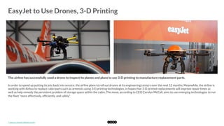  
EasyJet to Use Drones, 3-D Printing
	
  
The airline has successfully used a drone to inspect its planes and plans to use 3-D printing to manufacture replacement parts.
In order to speed up putting its jets back into service, the airline plans to roll out drones at its engineering centers over the next 12 months. Meanwhile, the airline is
working with Airbus to replace cabin parts such as armrests using 3-D printing technologies, in hopes that 3-D printed replacements will improve repair times as
well as help remedy the persistent problem of storage space within the cabin. The move, according to CEO Carolyn McCall, aims to use emerging technologies to run
the ﬂeet "more effectively, efﬁciently, and safely."
*	
  Source:	
  EasyJet	
  Media	
  Centre	
  
 