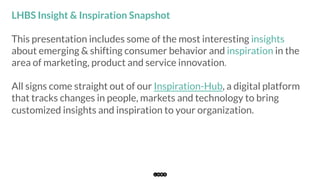 This presentation includes some of the most interesting insights
about emerging & shifting consumer behavior and inspiration in the
area of marketing, product and service innovation.
All signs come straight out of our Inspiration-Hub, a digital platform
that tracks changes in people, markets and technology to bring
customized insights and inspiration to your organization.
LHBS Insight & Inspiration Snapshot
 