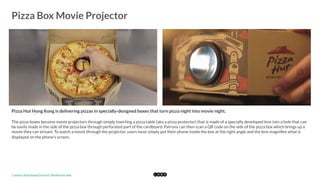  
Pizza Box Movie Projector
	
  
Pizza Hut Hong Kong is delivering pizzas in specially-designed boxes that turn pizza night into movie night.
The pizza boxes become movie projectors through simply inserting a pizza table (aka a pizza protector) that is made of a specially developed lens into a hole that can
be easily made in the side of the pizza box through perforated part of the cardboard. Patrons can then scan a QR code on the side of the pizza box which brings up a
movie they can stream. To watch a movie through the projector, users must simply put their phone inside the box at the right angle and the lens magniﬁes what is
displayed on the phone's screen. 
*	
  Source:	
  Hong	
  Kong	
  Pizza	
  Hut	
  "Blockbuster	
  Box"	
  
 
