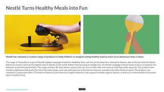  
Nestlé Turns Healthy Meals into Fun
	
  
Nestlé has released a creative range of products to help children re-imagine eating healthy food as more of an adventure than a chore. 
The range of 14 products is part of Nestlé's global campaign United for Healthier Kids, and the set has been ﬁrst released in Mexico, due to the fact that the North
American country now has the highest rate of obesity in the world. Rather than focusing on weight loss, the Nestlé campaign instead chose to focus on positive, fun
behavior to promote good health. The range includes 3D story plates, a juicer kids can arm wrestle with, and maracas that help shake away fat. The products also
include a digital pet that grows the more the body moves, and cups with pictures at the bottom that are revealed only when ﬂuids are gone. The products are
released in conjunction with a TV show on Televisa (Latin America's largest network), that supports families against obesity, as well as an online platform that gives
tips on healthy living. 
*	
  Source:	
  United	
  for	
  Healthier	
  Kids	
  
 