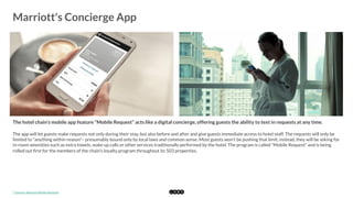  
Marriott's Concierge App
	
  
The hotel chain's mobile app feature "Mobile Request" acts like a digital concierge, offering guests the ability to text in requests at any time.
The app will let guests make requests not only during their stay, but also before and after and give guests immediate access to hotel staff. The requests will only be
limited to "anything within reason"– presumably bound only by local laws and common sense. Most guests won't be pushing that limit; instead, they will be asking for
in-room amenities such as extra towels, wake up calls or other services traditionally performed by the hotel. The program is called "Mobile Request" and is being
rolled out ﬁrst for the members of the chain's loyalty program throughout its 503 properties. 
*	
  Source:	
  Marriot	
  Mobile	
  Request	
  
 