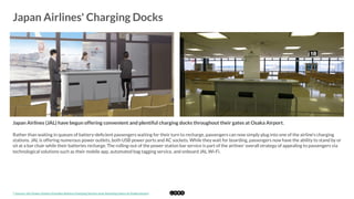  
Japan Airlines' Charging Docks
	
  
Japan Airlines (JAL) have begun offering convenient and plentiful charging docks throughout their gates at Osaka Airport. 
Rather than waiting in queues of battery-deﬁcient passengers waiting for their turn to recharge, passengers can now simply plug into one of the airline's charging
stations. JAL is offering numerous power outlets, both USB power ports and AC sockets. While they wait for boarding, passengers now have the ability to stand by or
sit at a bar chair while their batteries recharge. The rolling-out of the power station bar service is part of the airlines' overall strategy of appealing to passengers via
technological solutions such as their mobile app, automated bag tagging service, and onboard JAL Wi-Fi. 
*	
  Source:	
  JAL	
  Power	
  Sta2on	
  Provides	
  Babery	
  Charging	
  Service	
  near	
  Boarding	
  Gates	
  at	
  Osaka	
  Airport	
  
 