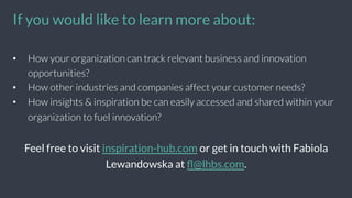 •  How your organization can track relevant business and innovation
opportunities?
•  How other industries and companies affect your customer needs?
•  How insights & inspiration be can easily accessed and shared within your
organization to fuel innovation?
Feel free to visit inspiration-hub.com or get in touch with Fabiola
Lewandowska at ﬂ@lhbs.com.
If you would like to learn more about:	
  
 