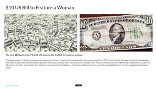  
$10 US Bill to Feature a Woman
	
  
The new $10 bank note in the US will become the ﬁrst bill to feature a woman. 
The government is taking a step towards valuing the stories of important female leaders by announcing that in 2020 it will include a female portrait on its currency
bills. Previously, all the women featured on the American currency were only present on a dollar coin. The use of them was not widespread as they the circulation of
$1 coins in the US is very limited. It is not yet known who will the lady be— the Treasury Department is currently asking US citizens for their suggestions via social
media. 
*	
  Source:	
  US	
  Treasury	
  
 
