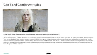  
Gen Z and Gender Attitudes
	
  
A JWT study shows the progressive views on gender and sexual orientation of Generation Z. 
The advertising agency J. Walter Thompson has surveyed a sample of Generation Z in the US and the UK (teens aged 12 to 19) and found that 82% of teens say that
“they do not care about other people’s sexual orientation”. 81% of them agrees that gender does not deﬁne a person as much as it used to and “traditional” female
versus male stereotypes are outdated and not valid for them. Comparing with Millennials, 88% of Gen Z admits to feel braver with exploring their own sexuality. The
majority of teens across the UK and the US holds strongly positive views on same-sex marriage and believes everyone should have the right to wed. Only 7% of UK
teens disagreed with this statement. 
*	
  Source:	
  JWT	
  
 