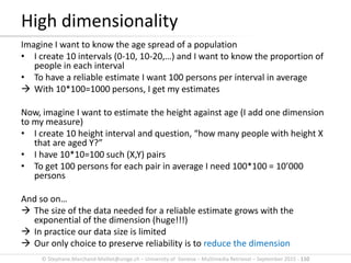 © Stephane.Marchand-Maillet@unige.ch – University of Geneva – Multimedia Retrieval – September 2015 - 110
Imagine I want to know the age spread of a population
• I create 10 intervals (0-10, 10-20,…) and I want to know the proportion of
people in each interval
• To have a reliable estimate I want 100 persons per interval in average
 With 10*100=1000 persons, I get my estimates
Now, imagine I want to estimate the height against age (I add one dimension
to my measure)
• I create 10 height interval and question, “how many people with height X
that are aged Y?”
• I have 10*10=100 such (X,Y) pairs
• To get 100 persons for each pair in average I need 100*100 = 10’000
persons
And so on…
 The size of the data needed for a reliable estimate grows with the
exponential of the dimension (huge!!!)
 In practice our data size is limited
 Our only choice to preserve reliability is to reduce the dimension
High dimensionality
 