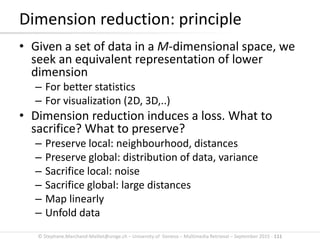 © Stephane.Marchand-Maillet@unige.ch – University of Geneva – Multimedia Retrieval – September 2015 - 111
Dimension reduction: principle
• Given a set of data in a M-dimensional space, we
seek an equivalent representation of lower
dimension
– For better statistics
– For visualization (2D, 3D,..)
• Dimension reduction induces a loss. What to
sacrifice? What to preserve?
– Preserve local: neighbourhood, distances
– Preserve global: distribution of data, variance
– Sacrifice local: noise
– Sacrifice global: large distances
– Map linearly
– Unfold data
 
