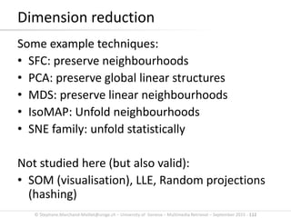 © Stephane.Marchand-Maillet@unige.ch – University of Geneva – Multimedia Retrieval – September 2015 - 112
Some example techniques:
• SFC: preserve neighbourhoods
• PCA: preserve global linear structures
• MDS: preserve linear neighbourhoods
• IsoMAP: Unfold neighbourhoods
• SNE family: unfold statistically
Dimension reduction
 
