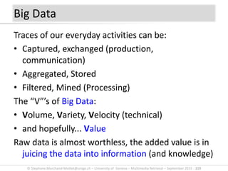 © Stephane.Marchand-Maillet@unige.ch – University of Geneva – Multimedia Retrieval – September 2015 - 119
Traces of our everyday activities can be:
• Captured, exchanged (production,
communication)
• Aggregated, Stored
• Filtered, Mined (Processing)
The “V”’s of Big Data:
• Volume, Variety, Velocity (technical)
• and hopefully... Value
Raw data is almost worthless, the added value is in
juicing the data into information (and knowledge)
Big Data
 