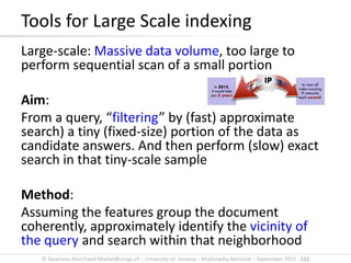 © Stephane.Marchand-Maillet@unige.ch – University of Geneva – Multimedia Retrieval – September 2015 - 121
Large-scale: Massive data volume, too large to
perform sequential scan of a small portion
Aim:
From a query, “filtering” by (fast) approximate
search) a tiny (fixed-size) portion of the data as
candidate answers. And then perform (slow) exact
search in that tiny-scale sample
Method:
Assuming the features group the document
coherently, approximately identify the vicinity of
the query and search within that neighborhood
Tools for Large Scale indexing
 