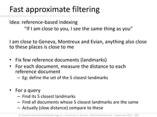 © Stephane.Marchand-Maillet@unige.ch – University of Geneva – Multimedia Retrieval – September 2015 - 123
Idea: reference-based indexing
“If I am close to you, I see the same thing as you”
I am close to Geneva, Montreux and Evian, anything also close
to these places is close to me
• Fix few reference documents (landmarks)
• For each document, measure the distance to each
reference document
– Eg: define the set of the 5 closest landmarks
• For a query
– Find its 5 closest landmarks
– Find all documents whose 5 closest landmarks are the same
– Actually (slow distance) compare to these
Fast approximate filtering
 