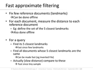 © Stephane.Marchand-Maillet@unige.ch – University of Geneva – Multimedia Retrieval – September 2015 - 124
• Fix few reference documents (landmarks)
Can be done offline
• For each document, measure the distance to each
reference document
– Eg: define the set of the 5 closest landmarks
Also done offline
• For a query
– Find its 5 closest landmarks
Fast since few landmarks
– Find all documents whose 5 closest landmarks are the
same
Can be made fast (eg Inverted File)
– Actually (slow distance) compare to these
 Fast since tiny sample
Fast approximate filtering
 