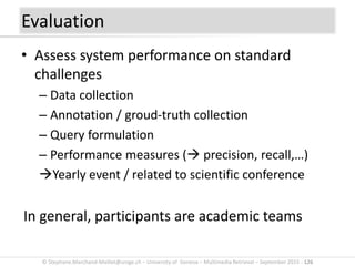© Stephane.Marchand-Maillet@unige.ch – University of Geneva – Multimedia Retrieval – September 2015 - 126
• Assess system performance on standard
challenges
– Data collection
– Annotation / groud-truth collection
– Query formulation
– Performance measures ( precision, recall,…)
Yearly event / related to scientific conference
In general, participants are academic teams
Evaluation
 