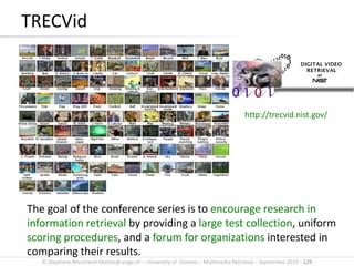 © Stephane.Marchand-Maillet@unige.ch – University of Geneva – Multimedia Retrieval – September 2015 - 129
TRECVid
The goal of the conference series is to encourage research in
information retrieval by providing a large test collection, uniform
scoring procedures, and a forum for organizations interested in
comparing their results.
http://trecvid.nist.gov/
 