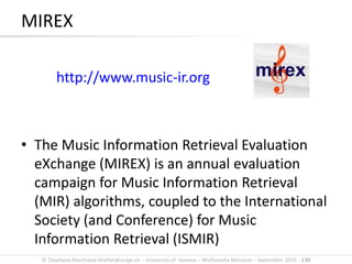 © Stephane.Marchand-Maillet@unige.ch – University of Geneva – Multimedia Retrieval – September 2015 - 130
MIREX
http://www.music-ir.org
• The Music Information Retrieval Evaluation
eXchange (MIREX) is an annual evaluation
campaign for Music Information Retrieval
(MIR) algorithms, coupled to the International
Society (and Conference) for Music
Information Retrieval (ISMIR)
 