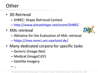 © Stephane.Marchand-Maillet@unige.ch – University of Geneva – Multimedia Retrieval – September 2015 - 131
Other
• 3D Retrieval
– SHREC: Shape Retrieval Contest
– http://www.aimatshape.net/event/SHREC
• XML retrieval
– INitiative for the Evaluation of XML retrieval
– https://inex.mmci.uni-saarland.de/
• Many dedicated corpora for specific tasks
– Generic (Image-Net)
– Medical (ImageCLEF)
– Satellite imagery
– …
 