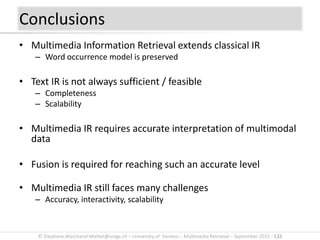 © Stephane.Marchand-Maillet@unige.ch – University of Geneva – Multimedia Retrieval – September 2015 - 132
Conclusions
• Multimedia Information Retrieval extends classical IR
– Word occurrence model is preserved
• Text IR is not always sufficient / feasible
– Completeness
– Scalability
• Multimedia IR requires accurate interpretation of multimodal
data
• Fusion is required for reaching such an accurate level
• Multimedia IR still faces many challenges
– Accuracy, interactivity, scalability
 