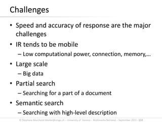 © Stephane.Marchand-Maillet@unige.ch – University of Geneva – Multimedia Retrieval – September 2015 - 133
Challenges
• Speed and accuracy of response are the major
challenges
• IR tends to be mobile
– Low computational power, connection, memory,…
• Large scale
– Big data
• Partial search
– Searching for a part of a document
• Semantic search
– Searching with high-level description
 