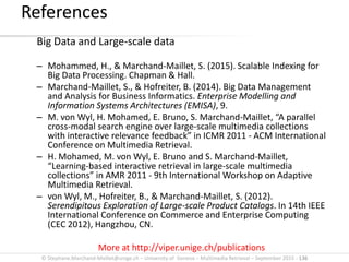 © Stephane.Marchand-Maillet@unige.ch – University of Geneva – Multimedia Retrieval – September 2015 - 136
Big Data and Large-scale data
– Mohammed, H., & Marchand-Maillet, S. (2015). Scalable Indexing for
Big Data Processing. Chapman & Hall.
– Marchand-Maillet, S., & Hofreiter, B. (2014). Big Data Management
and Analysis for Business Informatics. Enterprise Modelling and
Information Systems Architectures (EMISA), 9.
– M. von Wyl, H. Mohamed, E. Bruno, S. Marchand-Maillet, “A parallel
cross-modal search engine over large-scale multimedia collections
with interactive relevance feedback” in ICMR 2011 - ACM International
Conference on Multimedia Retrieval.
– H. Mohamed, M. von Wyl, E. Bruno and S. Marchand-Maillet,
“Learning-based interactive retrieval in large-scale multimedia
collections” in AMR 2011 - 9th International Workshop on Adaptive
Multimedia Retrieval.
– von Wyl, M., Hofreiter, B., & Marchand-Maillet, S. (2012).
Serendipitous Exploration of Large-scale Product Catalogs. In 14th IEEE
International Conference on Commerce and Enterprise Computing
(CEC 2012), Hangzhou, CN.
More at http://viper.unige.ch/publications
References
 