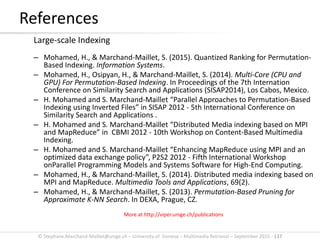 © Stephane.Marchand-Maillet@unige.ch – University of Geneva – Multimedia Retrieval – September 2015 - 137
References
Large-scale Indexing
– Mohamed, H., & Marchand-Maillet, S. (2015). Quantized Ranking for Permutation-
Based Indexing. Information Systems.
– Mohamed, H., Osipyan, H., & Marchand-Maillet, S. (2014). Multi-Core (CPU and
GPU) For Permutation-Based Indexing. In Proceedings of the 7th Internation
Conference on Similarity Search and Applications (SISAP2014), Los Cabos, Mexico.
– H. Mohamed and S. Marchand-Maillet “Parallel Approaches to Permutation-Based
Indexing using Inverted Files” in SISAP 2012 - 5th International Conference on
Similarity Search and Applications .
– H. Mohamed and S. Marchand-Maillet “Distributed Media indexing based on MPI
and MapReduce” in CBMI 2012 - 10th Workshop on Content-Based Multimedia
Indexing.
– H. Mohamed and S. Marchand-Maillet “Enhancing MapReduce using MPI and an
optimized data exchange policy”, P2S2 2012 - Fifth International Workshop
onParallel Programming Models and Systems Software for High-End Computing.
– Mohamed, H., & Marchand-Maillet, S. (2014). Distributed media indexing based on
MPI and MapReduce. Multimedia Tools and Applications, 69(2).
– Mohamed, H., & Marchand-Maillet, S. (2013). Permutation-Based Pruning for
Approximate K-NN Search. In DEXA, Prague, CZ.
More at http://viper.unige.ch/publications
 